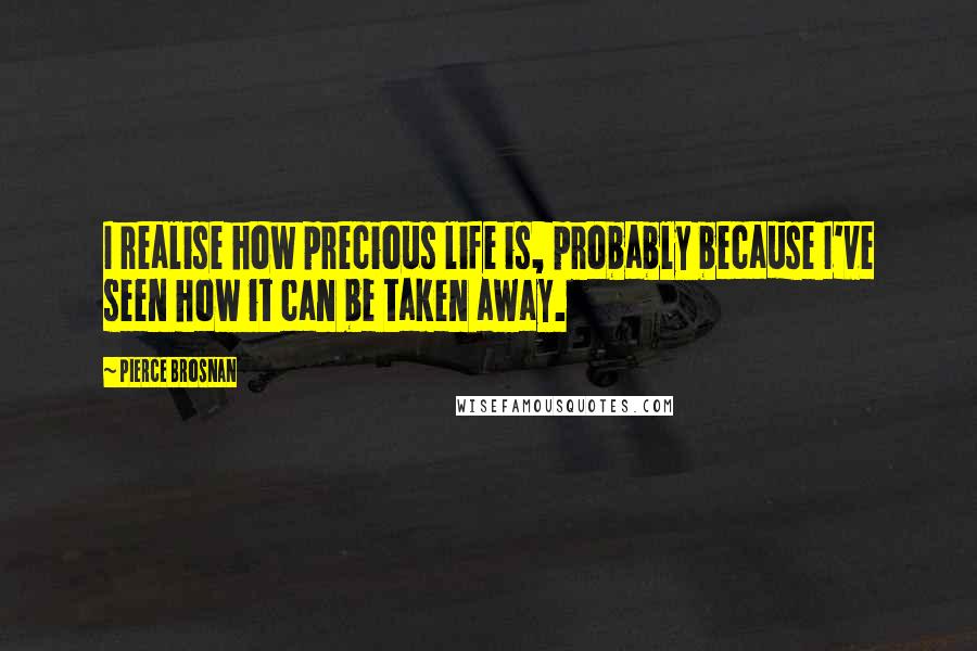 Pierce Brosnan Quotes: I realise how precious life is, probably because I've seen how it can be taken away.