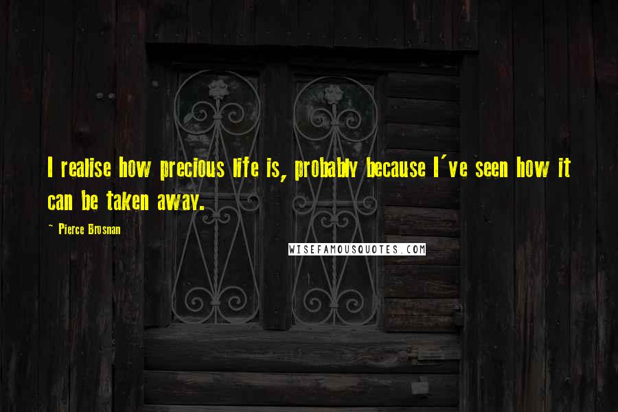 Pierce Brosnan Quotes: I realise how precious life is, probably because I've seen how it can be taken away.