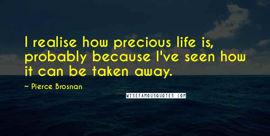 Pierce Brosnan Quotes: I realise how precious life is, probably because I've seen how it can be taken away.