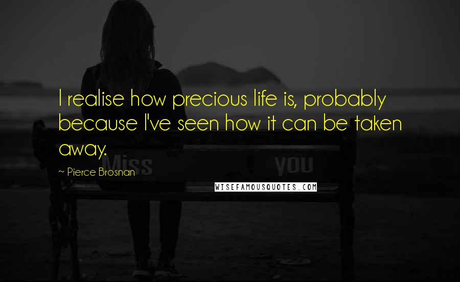 Pierce Brosnan Quotes: I realise how precious life is, probably because I've seen how it can be taken away.