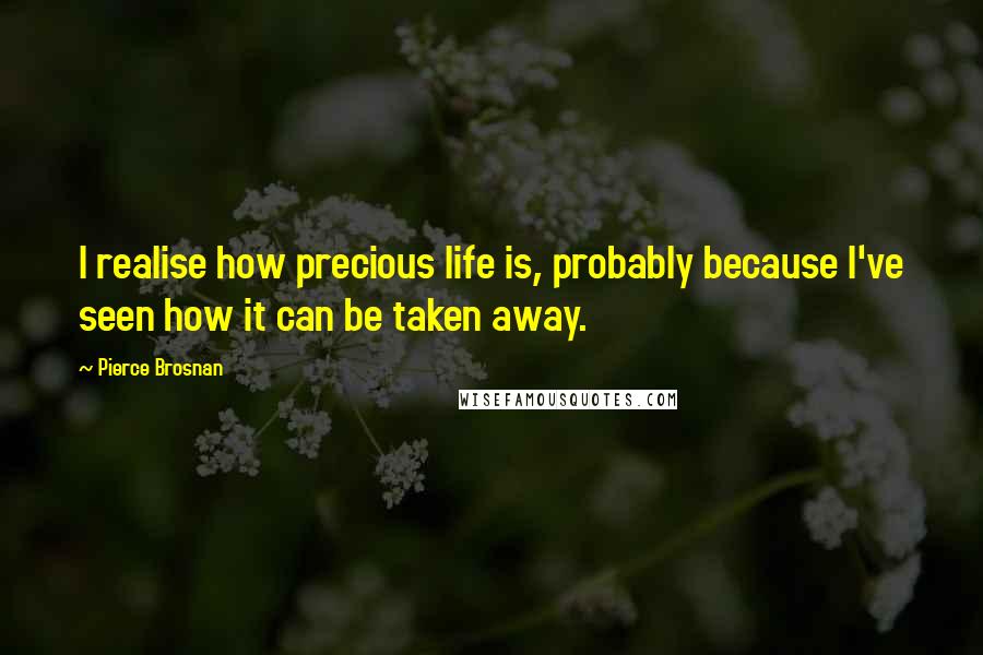 Pierce Brosnan Quotes: I realise how precious life is, probably because I've seen how it can be taken away.