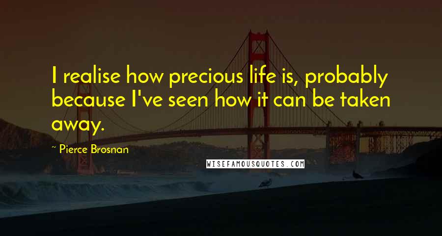 Pierce Brosnan Quotes: I realise how precious life is, probably because I've seen how it can be taken away.