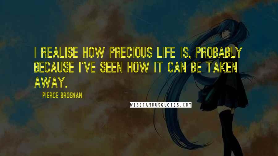 Pierce Brosnan Quotes: I realise how precious life is, probably because I've seen how it can be taken away.