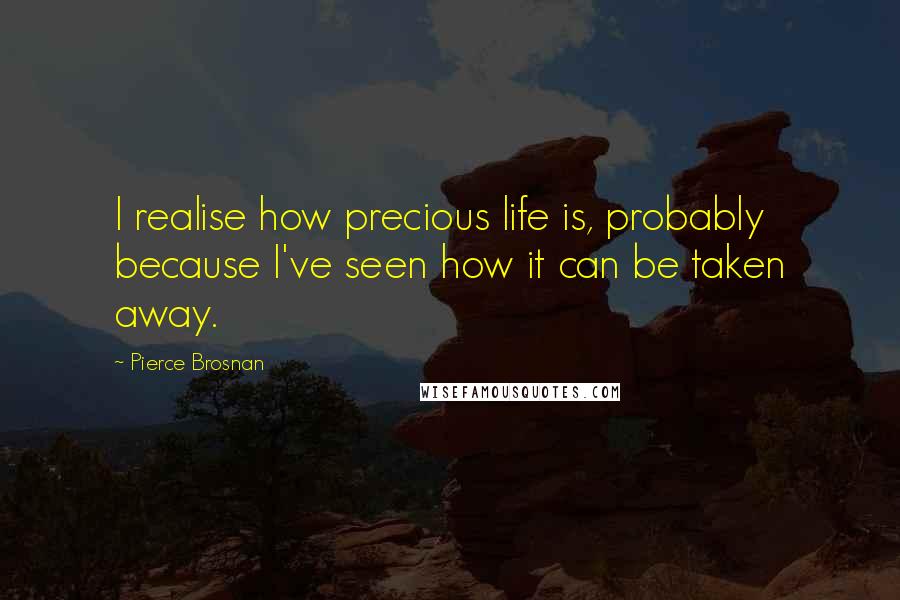 Pierce Brosnan Quotes: I realise how precious life is, probably because I've seen how it can be taken away.