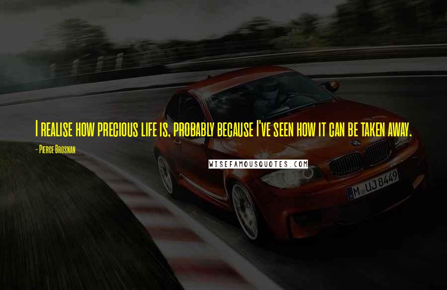 Pierce Brosnan Quotes: I realise how precious life is, probably because I've seen how it can be taken away.