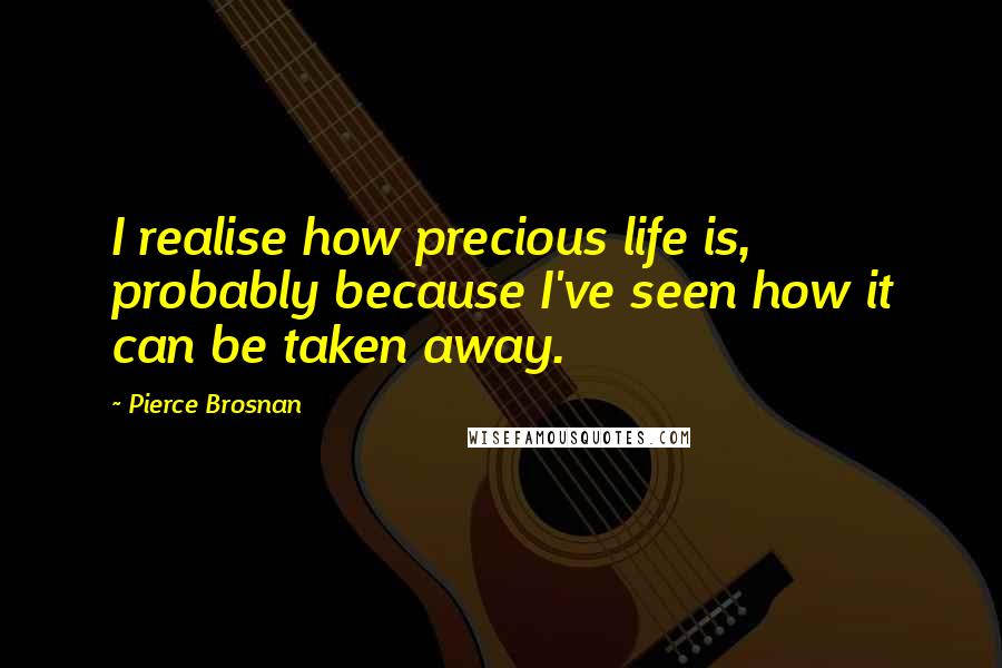 Pierce Brosnan Quotes: I realise how precious life is, probably because I've seen how it can be taken away.