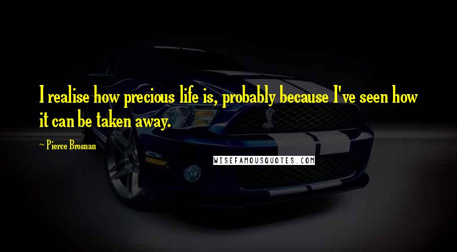 Pierce Brosnan Quotes: I realise how precious life is, probably because I've seen how it can be taken away.