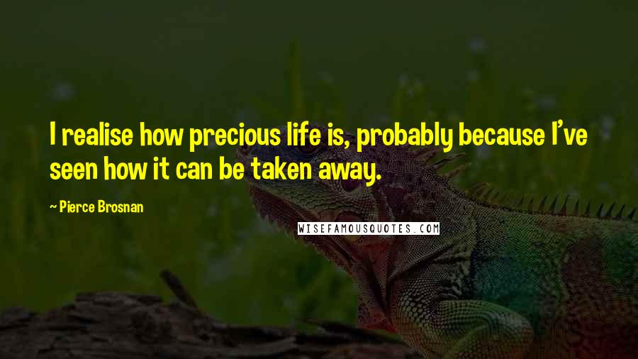 Pierce Brosnan Quotes: I realise how precious life is, probably because I've seen how it can be taken away.