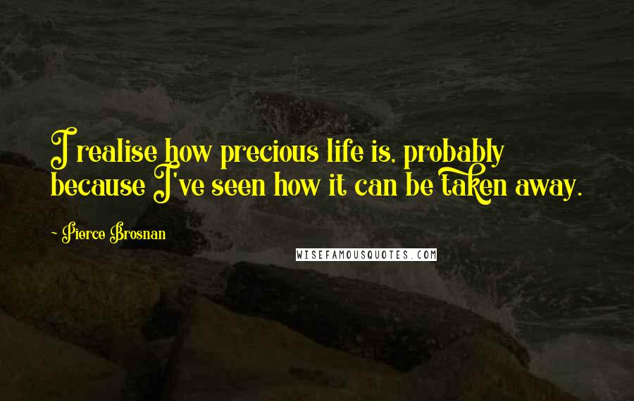 Pierce Brosnan Quotes: I realise how precious life is, probably because I've seen how it can be taken away.