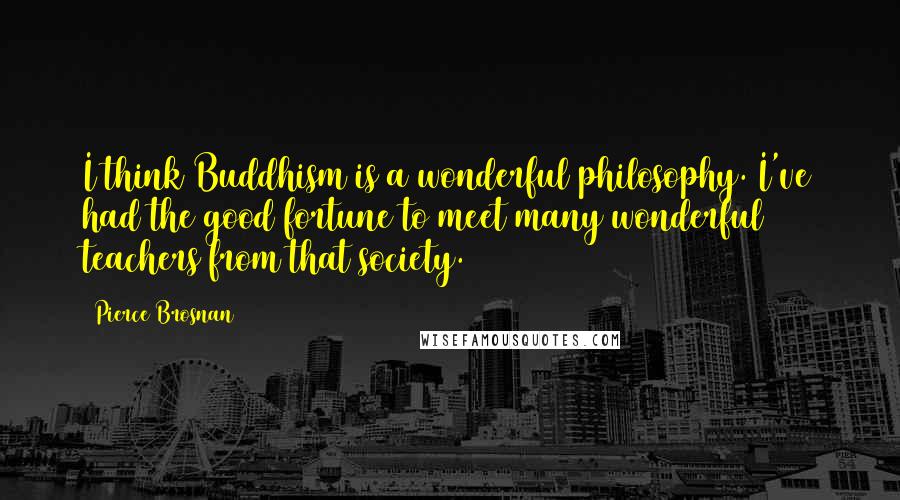 Pierce Brosnan Quotes: I think Buddhism is a wonderful philosophy. I've had the good fortune to meet many wonderful teachers from that society.