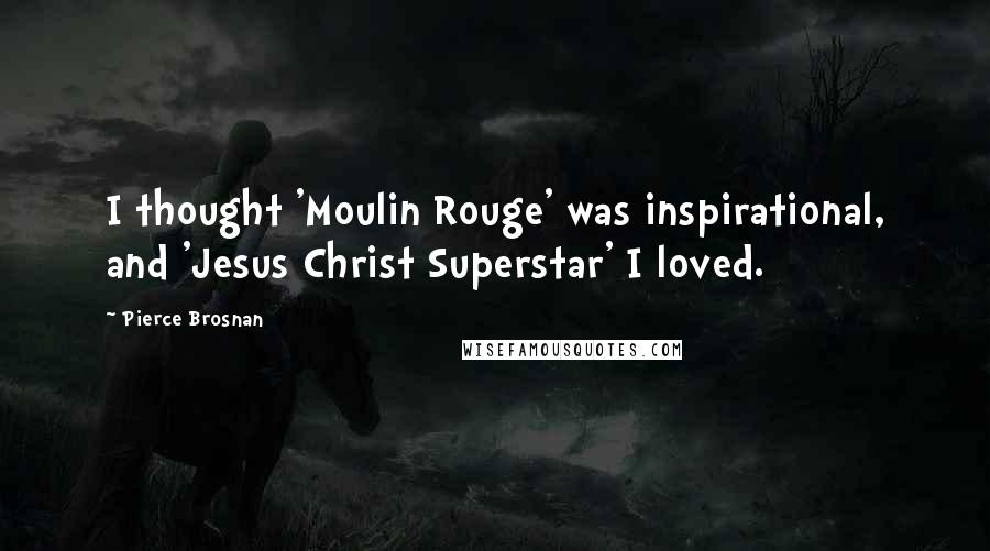 Pierce Brosnan Quotes: I thought 'Moulin Rouge' was inspirational, and 'Jesus Christ Superstar' I loved.