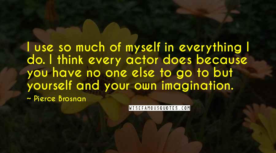 Pierce Brosnan Quotes: I use so much of myself in everything I do. I think every actor does because you have no one else to go to but yourself and your own imagination.