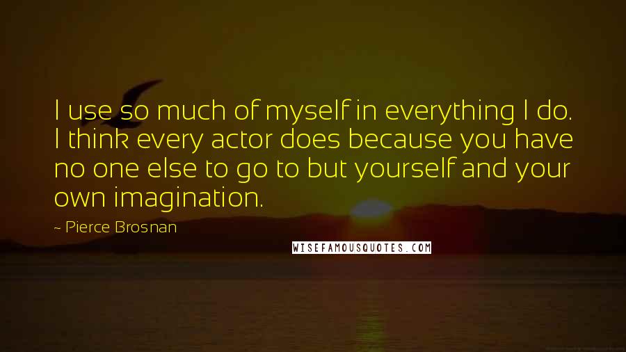 Pierce Brosnan Quotes: I use so much of myself in everything I do. I think every actor does because you have no one else to go to but yourself and your own imagination.