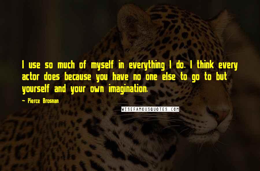 Pierce Brosnan Quotes: I use so much of myself in everything I do. I think every actor does because you have no one else to go to but yourself and your own imagination.