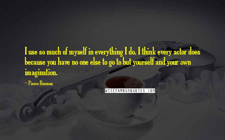 Pierce Brosnan Quotes: I use so much of myself in everything I do. I think every actor does because you have no one else to go to but yourself and your own imagination.