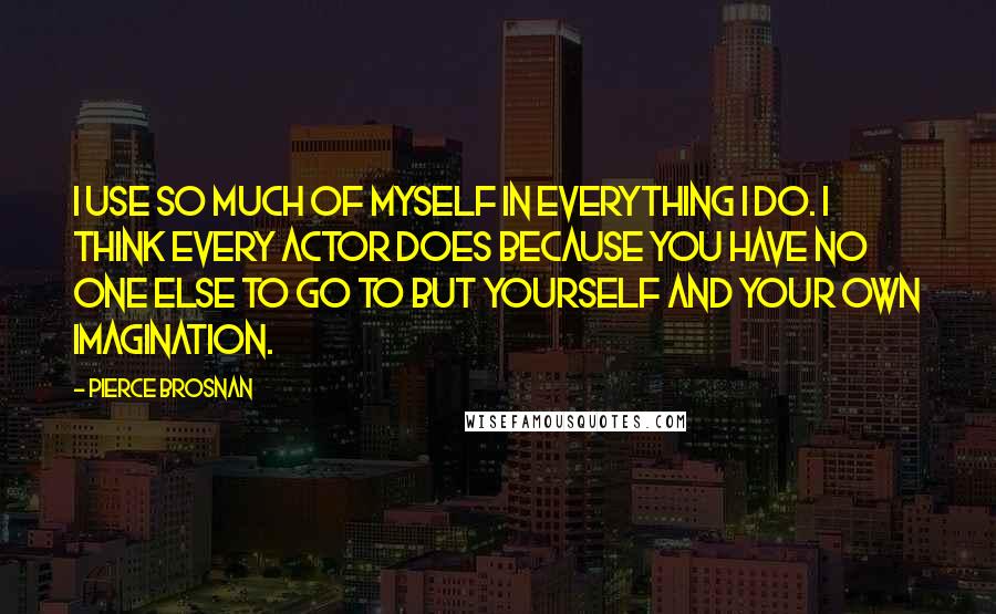 Pierce Brosnan Quotes: I use so much of myself in everything I do. I think every actor does because you have no one else to go to but yourself and your own imagination.