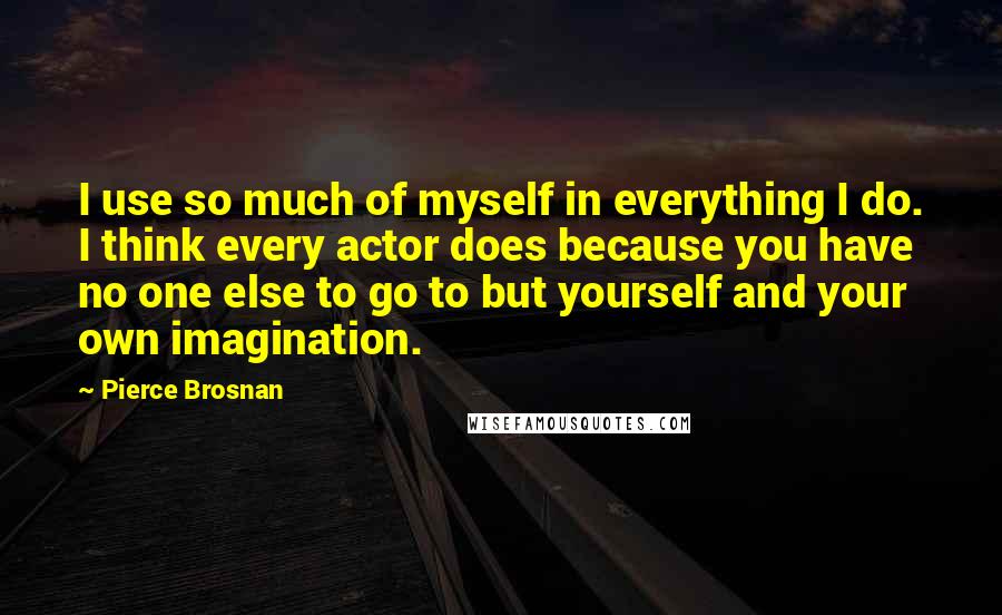 Pierce Brosnan Quotes: I use so much of myself in everything I do. I think every actor does because you have no one else to go to but yourself and your own imagination.