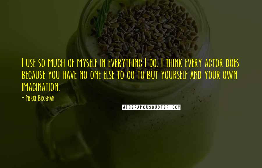 Pierce Brosnan Quotes: I use so much of myself in everything I do. I think every actor does because you have no one else to go to but yourself and your own imagination.
