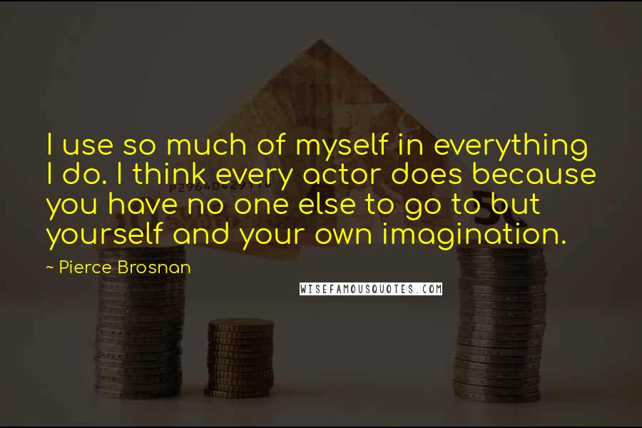 Pierce Brosnan Quotes: I use so much of myself in everything I do. I think every actor does because you have no one else to go to but yourself and your own imagination.