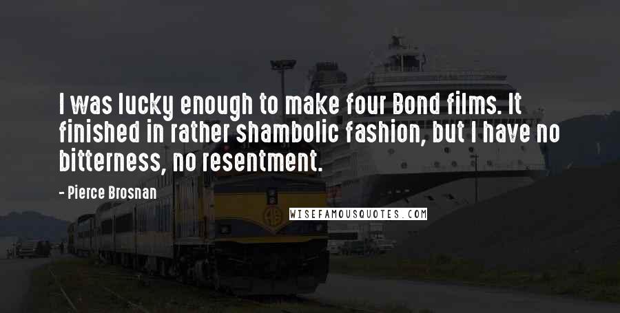 Pierce Brosnan Quotes: I was lucky enough to make four Bond films. It finished in rather shambolic fashion, but I have no bitterness, no resentment.