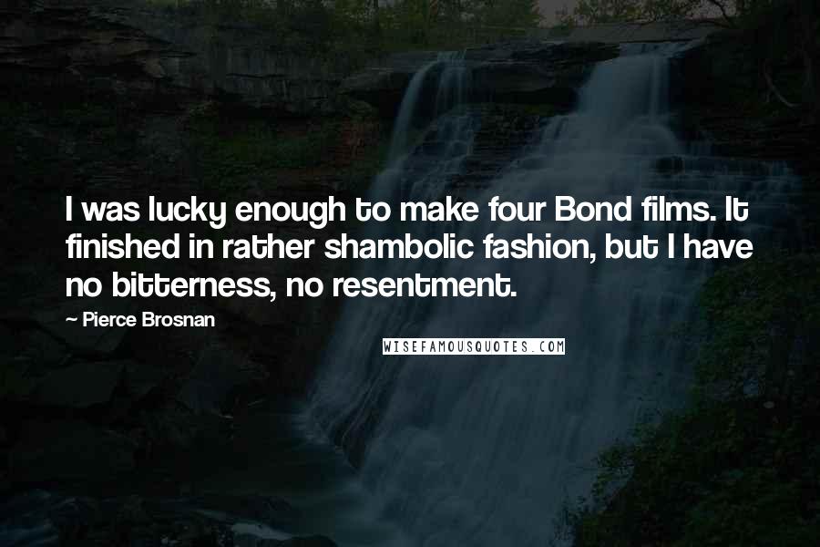 Pierce Brosnan Quotes: I was lucky enough to make four Bond films. It finished in rather shambolic fashion, but I have no bitterness, no resentment.