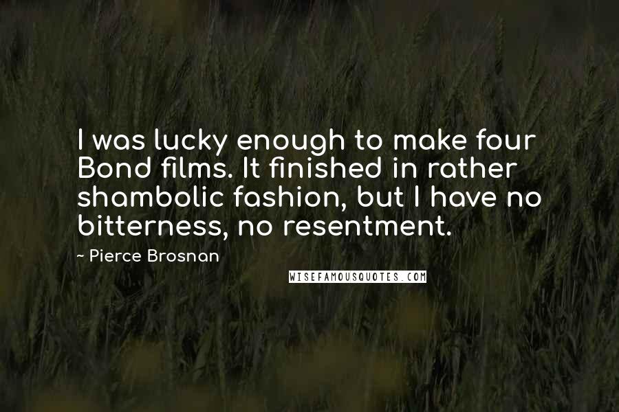 Pierce Brosnan Quotes: I was lucky enough to make four Bond films. It finished in rather shambolic fashion, but I have no bitterness, no resentment.