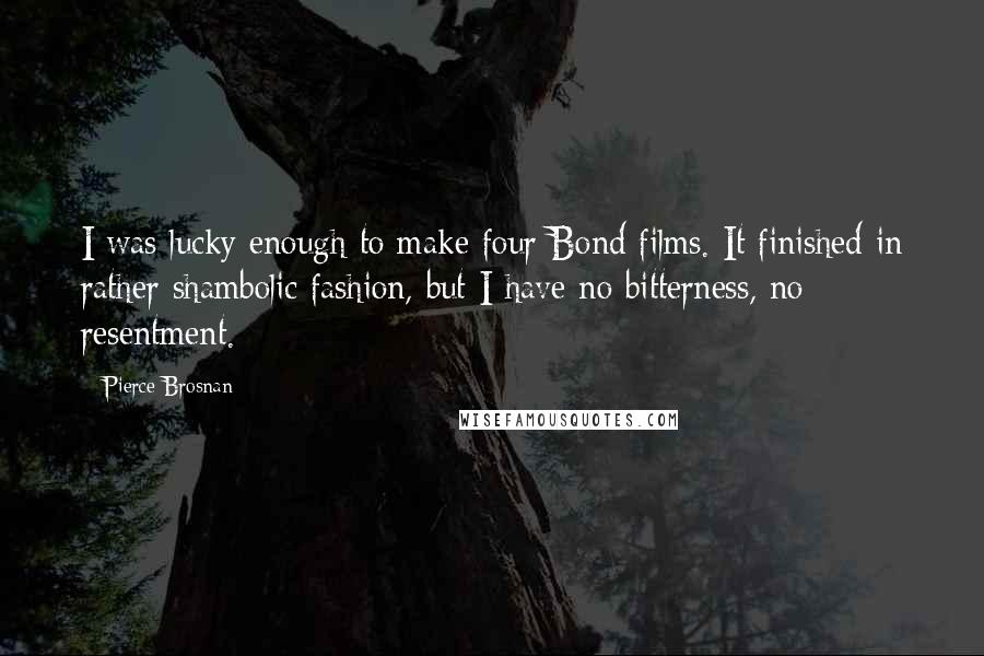 Pierce Brosnan Quotes: I was lucky enough to make four Bond films. It finished in rather shambolic fashion, but I have no bitterness, no resentment.