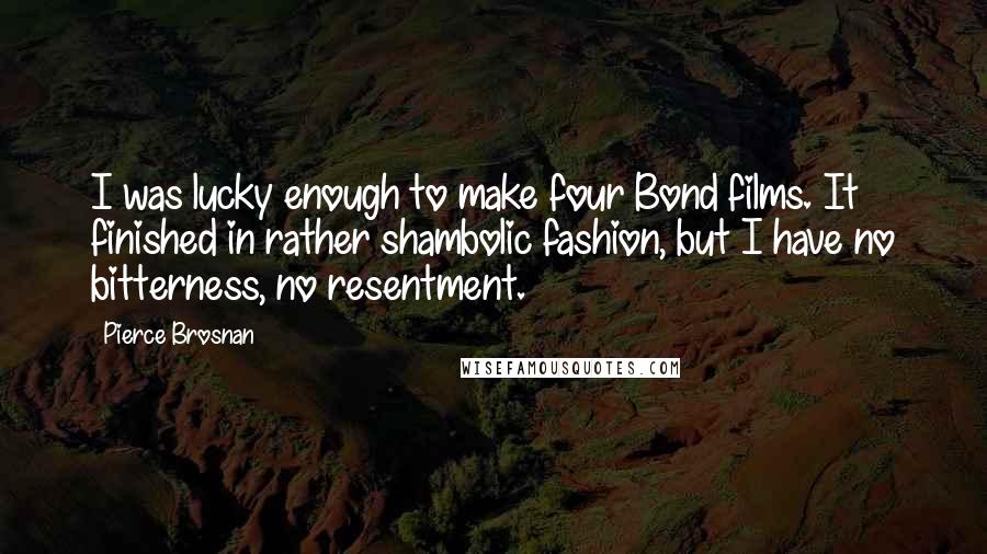Pierce Brosnan Quotes: I was lucky enough to make four Bond films. It finished in rather shambolic fashion, but I have no bitterness, no resentment.