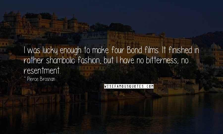 Pierce Brosnan Quotes: I was lucky enough to make four Bond films. It finished in rather shambolic fashion, but I have no bitterness, no resentment.