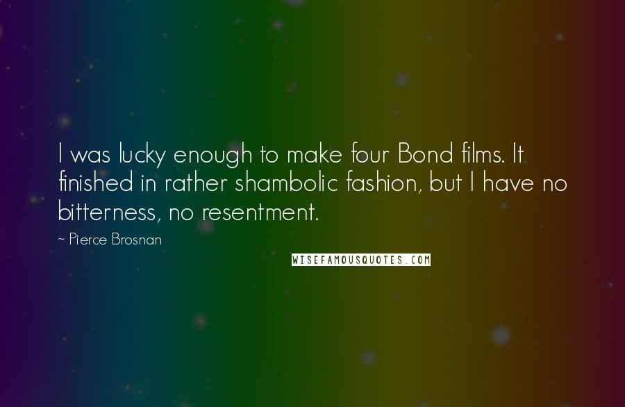 Pierce Brosnan Quotes: I was lucky enough to make four Bond films. It finished in rather shambolic fashion, but I have no bitterness, no resentment.