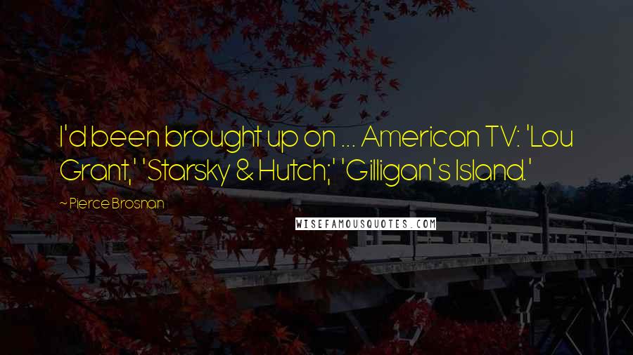 Pierce Brosnan Quotes: I'd been brought up on ... American TV: 'Lou Grant,' 'Starsky & Hutch;' 'Gilligan's Island.'