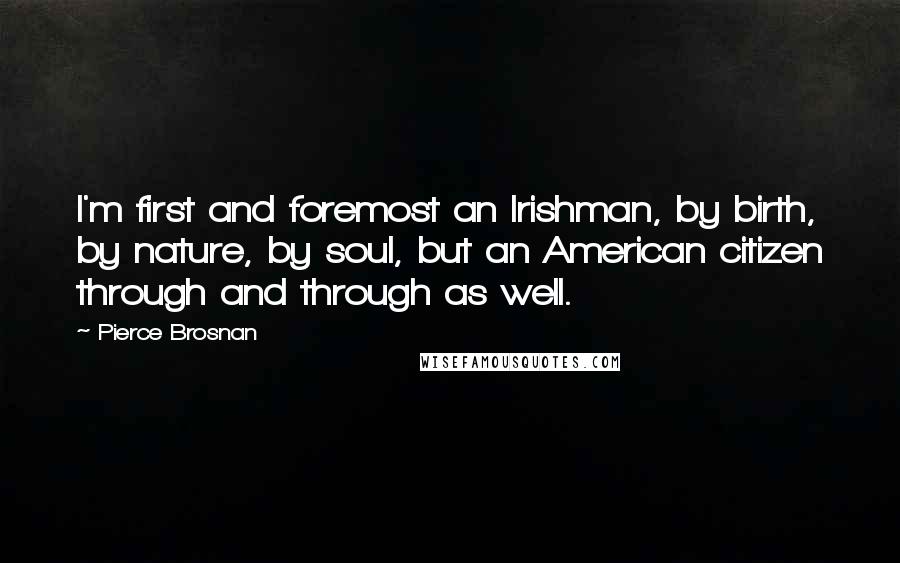 Pierce Brosnan Quotes: I'm first and foremost an Irishman, by birth, by nature, by soul, but an American citizen through and through as well.