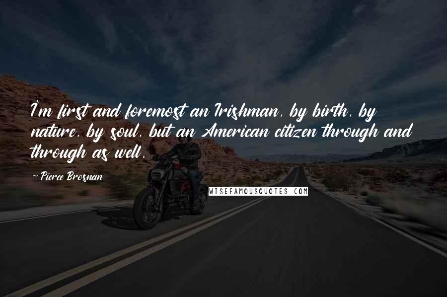Pierce Brosnan Quotes: I'm first and foremost an Irishman, by birth, by nature, by soul, but an American citizen through and through as well.