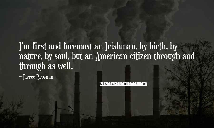 Pierce Brosnan Quotes: I'm first and foremost an Irishman, by birth, by nature, by soul, but an American citizen through and through as well.