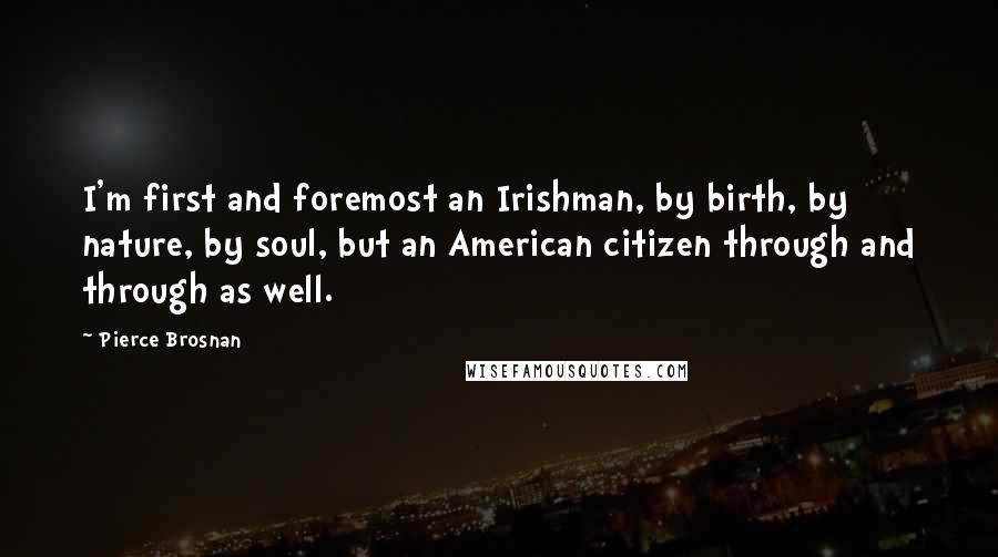 Pierce Brosnan Quotes: I'm first and foremost an Irishman, by birth, by nature, by soul, but an American citizen through and through as well.