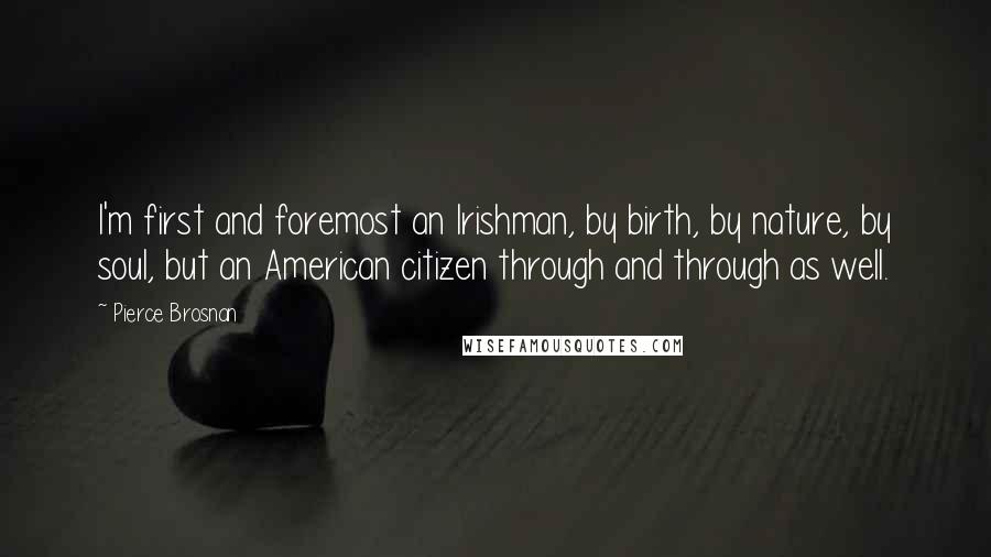 Pierce Brosnan Quotes: I'm first and foremost an Irishman, by birth, by nature, by soul, but an American citizen through and through as well.