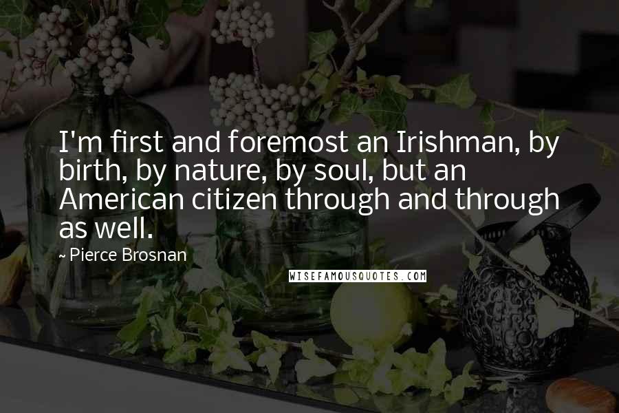 Pierce Brosnan Quotes: I'm first and foremost an Irishman, by birth, by nature, by soul, but an American citizen through and through as well.