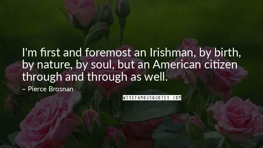 Pierce Brosnan Quotes: I'm first and foremost an Irishman, by birth, by nature, by soul, but an American citizen through and through as well.