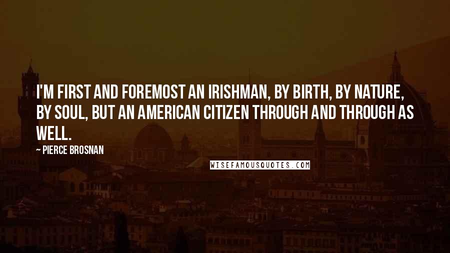 Pierce Brosnan Quotes: I'm first and foremost an Irishman, by birth, by nature, by soul, but an American citizen through and through as well.
