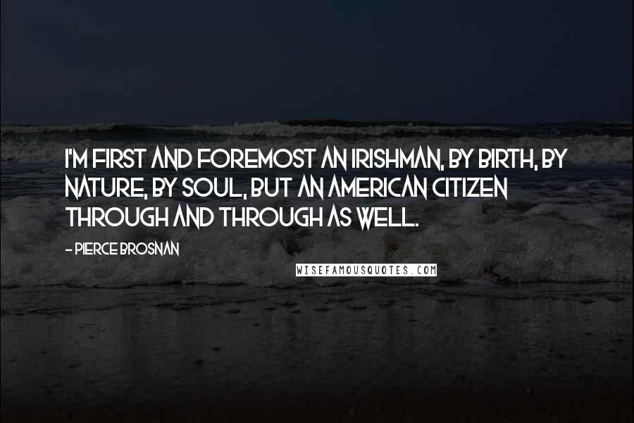 Pierce Brosnan Quotes: I'm first and foremost an Irishman, by birth, by nature, by soul, but an American citizen through and through as well.