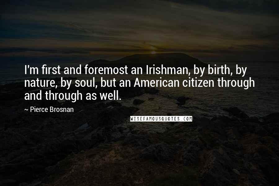Pierce Brosnan Quotes: I'm first and foremost an Irishman, by birth, by nature, by soul, but an American citizen through and through as well.