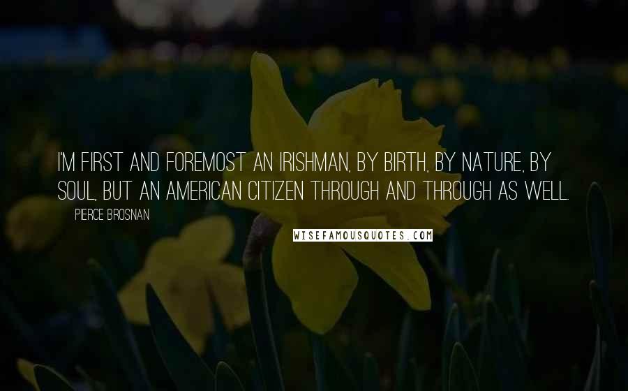 Pierce Brosnan Quotes: I'm first and foremost an Irishman, by birth, by nature, by soul, but an American citizen through and through as well.