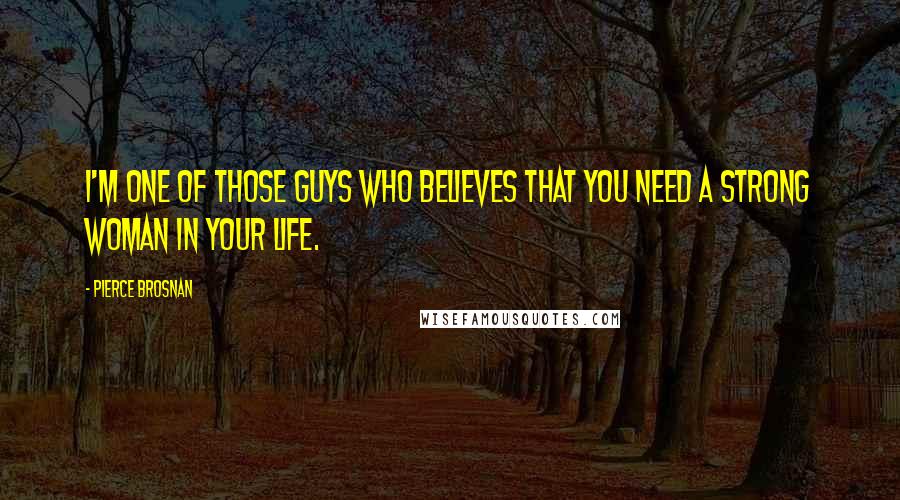 Pierce Brosnan Quotes: I'm one of those guys who believes that you need a strong woman in your life.