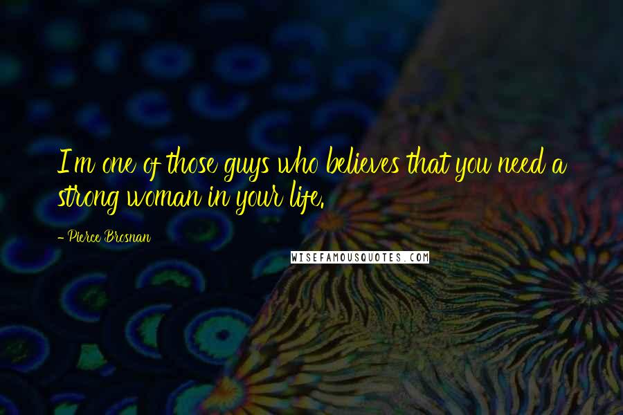 Pierce Brosnan Quotes: I'm one of those guys who believes that you need a strong woman in your life.