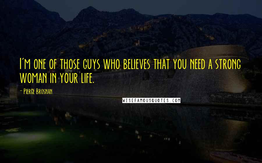 Pierce Brosnan Quotes: I'm one of those guys who believes that you need a strong woman in your life.