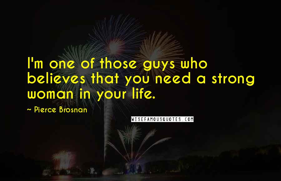 Pierce Brosnan Quotes: I'm one of those guys who believes that you need a strong woman in your life.