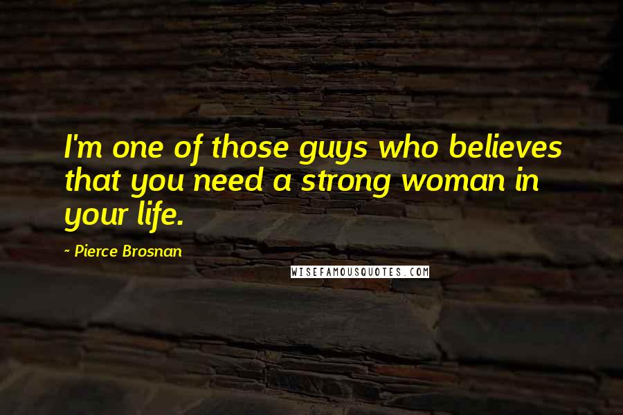 Pierce Brosnan Quotes: I'm one of those guys who believes that you need a strong woman in your life.