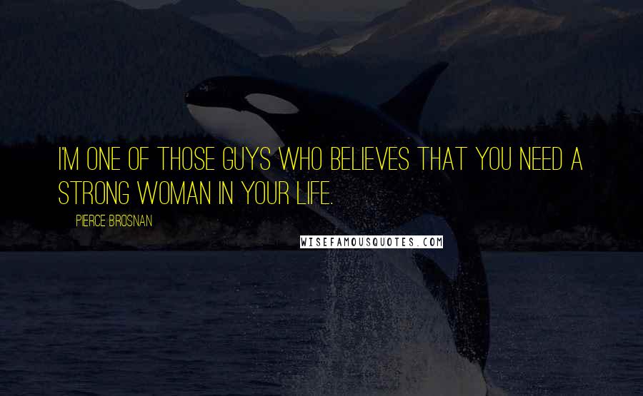 Pierce Brosnan Quotes: I'm one of those guys who believes that you need a strong woman in your life.