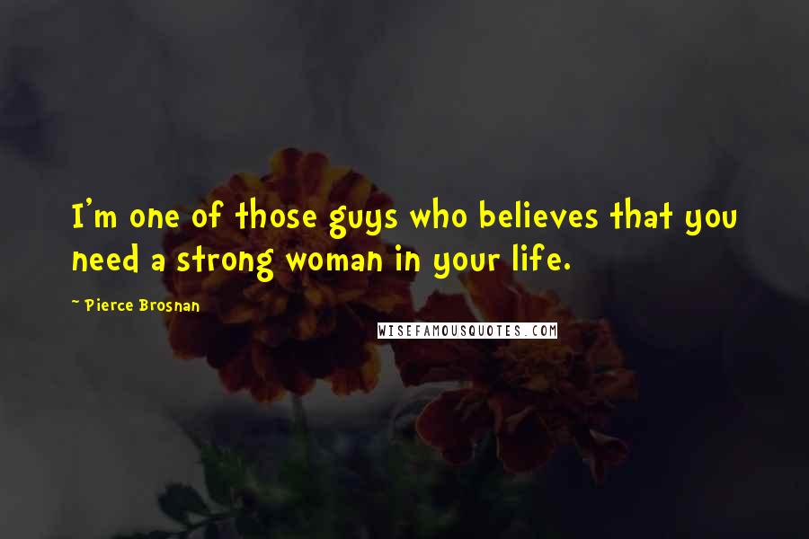 Pierce Brosnan Quotes: I'm one of those guys who believes that you need a strong woman in your life.