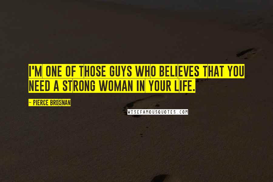 Pierce Brosnan Quotes: I'm one of those guys who believes that you need a strong woman in your life.